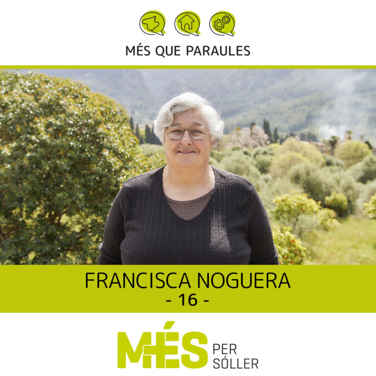 Som na Francisca Noguera Vives, una dona d’idees ben clares, decidida i m’agrada molt ajudar a la gent. M’ha encantat que me demanassin per poder participar al grup de Més i ajudar-los en tot el que pugui, perquè m’agrada la feina que fan i perquè hi ha moltes coses per fer en aquest poble! He decidit formar part d’aquest equip perquè el grup és molt bo i tothom té ganes de fer feina per al poble que tant estimam.